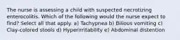 The nurse is assessing a child with suspected necrotizing enterocolitis. Which of the following would the nurse expect to find? Select all that apply. a) Tachypnea b) Bilious vomiting c) Clay-colored stools d) Hyperirritability e) Abdominal distention