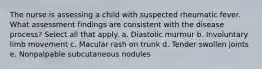 The nurse is assessing a child with suspected rheumatic fever. What assessment findings are consistent with the disease process? Select all that apply. a. Diastolic murmur b. Involuntary limb movement c. Macular rash on trunk d. Tender swollen joints e. Nonpalpable subcutaneous nodules