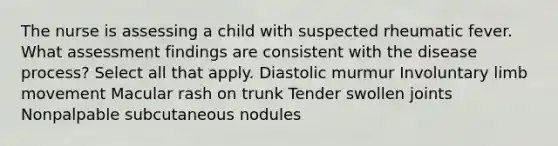 The nurse is assessing a child with suspected rheumatic fever. What assessment findings are consistent with the disease process? Select all that apply. Diastolic murmur Involuntary limb movement Macular rash on trunk Tender swollen joints Nonpalpable subcutaneous nodules