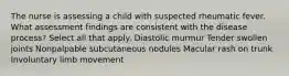 The nurse is assessing a child with suspected rheumatic fever. What assessment findings are consistent with the disease process? Select all that apply. Diastolic murmur Tender swollen joints Nonpalpable subcutaneous nodules Macular rash on trunk Involuntary limb movement