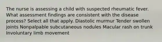 The nurse is assessing a child with suspected rheumatic fever. What assessment findings are consistent with the disease process? Select all that apply. Diastolic murmur Tender swollen joints Nonpalpable subcutaneous nodules Macular rash on trunk Involuntary limb movement