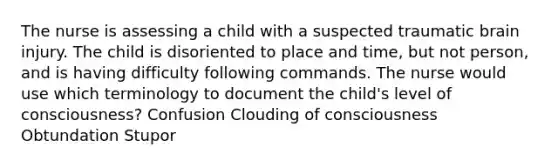 The nurse is assessing a child with a suspected traumatic brain injury. The child is disoriented to place and time, but not person, and is having difficulty following commands. The nurse would use which terminology to document the child's level of consciousness? Confusion Clouding of consciousness Obtundation Stupor