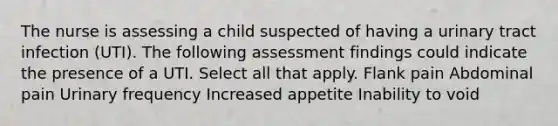 The nurse is assessing a child suspected of having a urinary tract infection (UTI). The following assessment findings could indicate the presence of a UTI. Select all that apply. Flank pain Abdominal pain Urinary frequency Increased appetite Inability to void