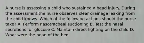 A nurse is assessing a child who sustained a head injury. During the assessment the nurse observes clear drainage leaking from the child knows. Which of the following actions should the nurse take? A. Perform nasotracheal suctioning B. Test the nasal secretions for glucose C. Maintain direct lighting on the child D. What were the head of the bed