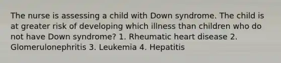 The nurse is assessing a child with Down syndrome. The child is at greater risk of developing which illness than children who do not have Down syndrome? 1. Rheumatic heart disease 2. Glomerulonephritis 3. Leukemia 4. Hepatitis