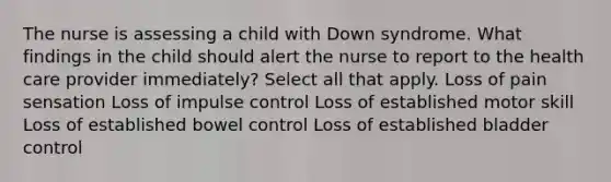 The nurse is assessing a child with Down syndrome. What findings in the child should alert the nurse to report to the health care provider immediately? Select all that apply. Loss of pain sensation Loss of impulse control Loss of established motor skill Loss of established bowel control Loss of established bladder control