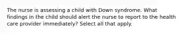 The nurse is assessing a child with Down syndrome. What findings in the child should alert the nurse to report to the health care provider immediately? Select all that apply.