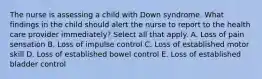 The nurse is assessing a child with Down syndrome. What findings in the child should alert the nurse to report to the health care provider immediately? Select all that apply. A. Loss of pain sensation B. Loss of impulse control C. Loss of established motor skill D. Loss of established bowel control E. Loss of established bladder control