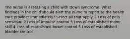 The nurse is assessing a child with Down syndrome. What findings in the child should alert the nurse to report to the health care provider immediately? Select all that apply. 1 Loss of pain sensation 2 Loss of impulse control 3 Loss of established motor skill 4 Loss of established bowel control 5 Loss of established bladder control