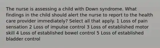 The nurse is assessing a child with Down syndrome. What findings in the child should alert the nurse to report to the health care provider immediately? Select all that apply. 1 Loss of pain sensation 2 Loss of impulse control 3 Loss of established motor skill 4 Loss of established bowel control 5 Loss of established bladder control