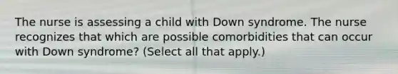 The nurse is assessing a child with Down syndrome. The nurse recognizes that which are possible comorbidities that can occur with Down syndrome? (Select all that apply.)