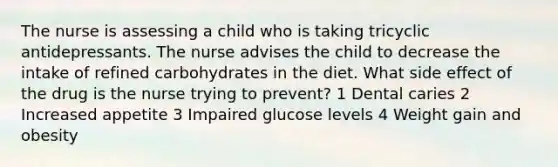 The nurse is assessing a child who is taking tricyclic antidepressants. The nurse advises the child to decrease the intake of refined carbohydrates in the diet. What side effect of the drug is the nurse trying to prevent? 1 Dental caries 2 Increased appetite 3 Impaired glucose levels 4 Weight gain and obesity