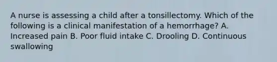 A nurse is assessing a child after a tonsillectomy. Which of the following is a clinical manifestation of a hemorrhage? A. Increased pain B. Poor fluid intake C. Drooling D. Continuous swallowing