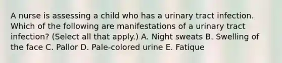 A nurse is assessing a child who has a urinary tract infection. Which of the following are manifestations of a urinary tract infection? (Select all that apply.) A. Night sweats B. Swelling of the face C. Pallor D. Pale-colored urine E. Fatique