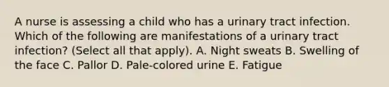 A nurse is assessing a child who has a urinary tract infection. Which of the following are manifestations of a urinary tract infection? (Select all that apply). A. Night sweats B. Swelling of the face C. Pallor D. Pale-colored urine E. Fatigue