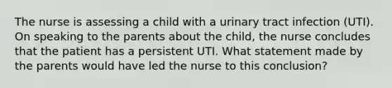 The nurse is assessing a child with a urinary tract infection (UTI). On speaking to the parents about the child, the nurse concludes that the patient has a persistent UTI. What statement made by the parents would have led the nurse to this conclusion?