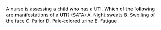 A nurse is assessing a child who has a UTI. Which of the following are manifestations of a UTI? (SATA) A. Night sweats B. Swelling of the face C. Pallor D. Pale-colored urine E. Fatigue