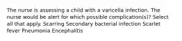 The nurse is assessing a child with a varicella infection. The nurse would be alert for which possible complication(s)? Select all that apply. Scarring Secondary bacterial infection Scarlet fever Pneumonia Encephalitis