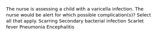 The nurse is assessing a child with a varicella infection. The nurse would be alert for which possible complication(s)? Select all that apply. Scarring Secondary bacterial infection Scarlet fever Pneumonia Encephalitis