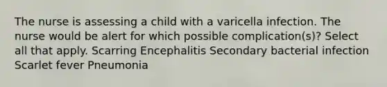 The nurse is assessing a child with a varicella infection. The nurse would be alert for which possible complication(s)? Select all that apply. Scarring Encephalitis Secondary bacterial infection Scarlet fever Pneumonia