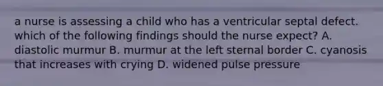 a nurse is assessing a child who has a ventricular septal defect. which of the following findings should the nurse expect? A. diastolic murmur B. murmur at the left sternal border C. cyanosis that increases with crying D. widened pulse pressure