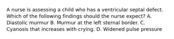 A nurse is assessing a child who has a ventricular septal defect. Which of the following findings should the nurse expect? A. Diastolic murmur B. Murmur at the left sternal border. C. Cyanosis that increases with crying. D. Widened pulse pressure