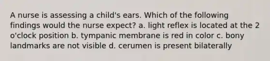 A nurse is assessing a child's ears. Which of the following findings would the nurse expect? a. light reflex is located at the 2 o'clock position b. tympanic membrane is red in color c. bony landmarks are not visible d. cerumen is present bilaterally