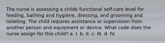 The nurse is assessing a childs functional self-care level for feeding, bathing and hygiene, dressing, and grooming and toileting. The child requires assistance or supervision from another person and equipment or device. What code does the nurse assign for this child? a. I. b. II. c. III. d. IV.