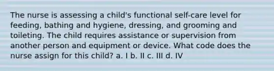 The nurse is assessing a child's functional self-care level for feeding, bathing and hygiene, dressing, and grooming and toileting. The child requires assistance or supervision from another person and equipment or device. What code does the nurse assign for this child? a. I b. II c. III d. IV