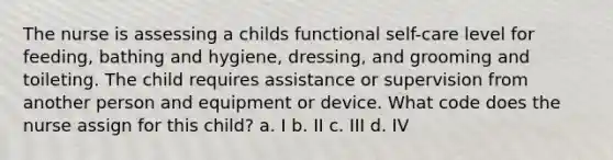 The nurse is assessing a childs functional self-care level for feeding, bathing and hygiene, dressing, and grooming and toileting. The child requires assistance or supervision from another person and equipment or device. What code does the nurse assign for this child? a. I b. II c. III d. IV