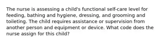 The nurse is assessing a child's functional self-care level for feeding, bathing and hygiene, dressing, and grooming and toileting. The child requires assistance or supervision from another person and equipment or device. What code does the nurse assign for this child?