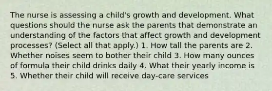 The nurse is assessing a child's growth and development. What questions should the nurse ask the parents that demonstrate an understanding of the factors that affect growth and development processes? (Select all that apply.) 1. How tall the parents are 2. Whether noises seem to bother their child 3. How many ounces of formula their child drinks daily 4. What their yearly income is 5. Whether their child will receive day-care services