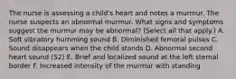 The nurse is assessing a child's heart and notes a murmur. The nurse suspects an abnormal murmur. What signs and symptoms suggest the murmur may be abnormal? (Select all that apply.) A. Soft vibratory humming sound B. Diminished femoral pulses C. Sound disappears when the child stands D. Abnormal second heart sound (S2) E. Brief and localized sound at the left sternal border F. Increased intensity of the murmur with standing