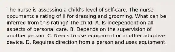 The nurse is assessing a child's level of self-care. The nurse documents a rating of II for dressing and grooming. What can be inferred from this rating? The child: A. Is independent on all aspects of personal care. B. Depends on the supervision of another person. C. Needs to use equipment or another adaptive device. D. Requires direction from a person and uses equipment.