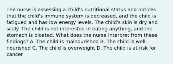 The nurse is assessing a child's nutritional status and notices that the child's immune system is decreased, and the child is fatigued and has low energy levels. The child's skin is dry and scaly. The child is not interested in eating anything, and the stomach is bloated. What does the nurse interpret from these findings? A. The child is malnourished B. The child is well nourished C. The child is overweight D. The child is at risk for cancer