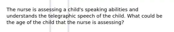 The nurse is assessing a child's speaking abilities and understands the telegraphic speech of the child. What could be the age of the child that the nurse is assessing?