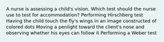 A nurse is assessing a child's vision. Which test should the nurse use to test for accommodation? Performing Hirschberg test Having the child touch the fly's wings in an image constructed of colored dots Moving a penlight toward the client's nose and observing whether his eyes can follow it Performing a Weber test