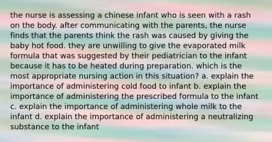 the nurse is assessing a chinese infant who is seen with a rash on the body. after communicating with the parents, the nurse finds that the parents think the rash was caused by giving the baby hot food. they are unwilling to give the evaporated milk formula that was suggested by their pediatrician to the infant because it has to be heated during preparation. which is the most appropriate nursing action in this situation? a. explain the importance of administering cold food to infant b. explain the importance of administering the prescribed formula to the infant c. explain the importance of administering whole milk to the infant d. explain the importance of administering a neutralizing substance to the infant