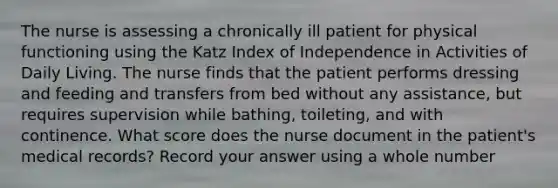 The nurse is assessing a chronically ill patient for physical functioning using the Katz Index of Independence in Activities of Daily Living. The nurse finds that the patient performs dressing and feeding and transfers from bed without any assistance, but requires supervision while bathing, toileting, and with continence. What score does the nurse document in the patient's medical records? Record your answer using a whole number