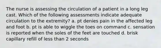 The nurse is assessing the circulation of a patient in a long leg cast. Which of the following assessments indicate adequate circulation to the extremity? a. pt denies pain in the affected leg and foot b. pt is able to wiggle the toes on command c. sensation is reported when the soles of the feet are touched d. brisk capillary refill of less than 2 seconds