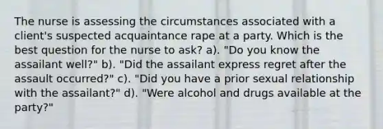 The nurse is assessing the circumstances associated with a client's suspected acquaintance rape at a party. Which is the best question for the nurse to ask? a). "Do you know the assailant well?" b). "Did the assailant express regret after the assault occurred?" c). "Did you have a prior sexual relationship with the assailant?" d). "Were alcohol and drugs available at the party?"