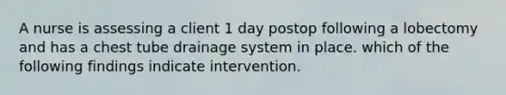 A nurse is assessing a client 1 day postop following a lobectomy and has a chest tube drainage system in place. which of the following findings indicate intervention.