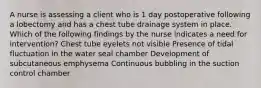 A nurse is assessing a client who is 1 day postoperative following a lobectomy and has a chest tube drainage system in place. Which of the following findings by the nurse indicates a need for intervention? Chest tube eyelets not visible Presence of tidal fluctuation in the water seal chamber Development of subcutaneous emphysema Continuous bubbling in the suction control chamber