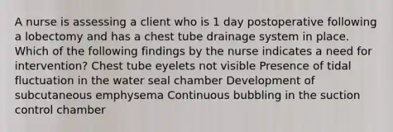 A nurse is assessing a client who is 1 day postoperative following a lobectomy and has a chest tube drainage system in place. Which of the following findings by the nurse indicates a need for intervention? Chest tube eyelets not visible Presence of tidal fluctuation in the water seal chamber Development of subcutaneous emphysema Continuous bubbling in the suction control chamber