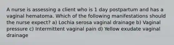 A nurse is assessing a client who is 1 day postpartum and has a vaginal hematoma. Which of the following manifestations should the nurse expect? a) Lochia serosa vaginal drainage b) Vaginal pressure c) Intermittent vaginal pain d) Yellow exudate vaginal drainage