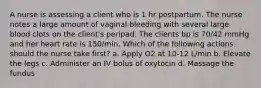 A nurse is assessing a client who is 1 hr postpartum. The nurse notes a large amount of vaginal bleeding with several large blood clots on the client's peripad. The clients bp is 70/42 mmHg and her heart rate is 150/min. Which of the following actions should the nurse take first? a. Apply O2 at 10-12 L/min b. Elevate the legs c. Administer an IV bolus of oxytocin d. Massage the fundus