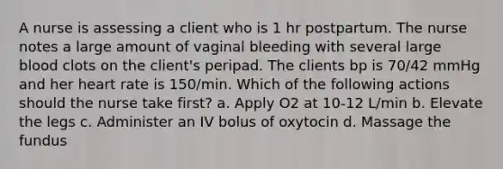 A nurse is assessing a client who is 1 hr postpartum. The nurse notes a large amount of vaginal bleeding with several large blood clots on the client's peripad. The clients bp is 70/42 mmHg and her heart rate is 150/min. Which of the following actions should the nurse take first? a. Apply O2 at 10-12 L/min b. Elevate the legs c. Administer an IV bolus of oxytocin d. Massage the fundus