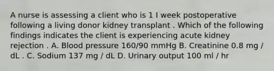 A nurse is assessing a client who is 1 I week postoperative following a living donor kidney transplant . Which of the following findings indicates the client is experiencing acute kidney rejection . A. Blood pressure 160/90 mmHg B. Creatinine 0.8 mg / dL . C. Sodium 137 mg / dL D. Urinary output 100 ml / hr