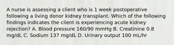 A nurse is assessing a client who is 1 week postoperative following a living donor kidney transplant. Which of the following findings indicates the client is experiencing acute kidney rejection? A. Blood pressure 160/90 mmHg B. Creatinine 0.8 mg/dL C. Sodium 137 mg/dL D. Urinary output 100 mL/hr