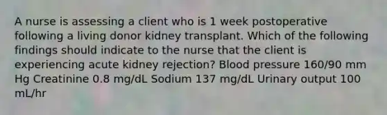 A nurse is assessing a client who is 1 week postoperative following a living donor kidney transplant. Which of the following findings should indicate to the nurse that the client is experiencing acute kidney rejection? Blood pressure 160/90 mm Hg Creatinine 0.8 mg/dL Sodium 137 mg/dL Urinary output 100 mL/hr